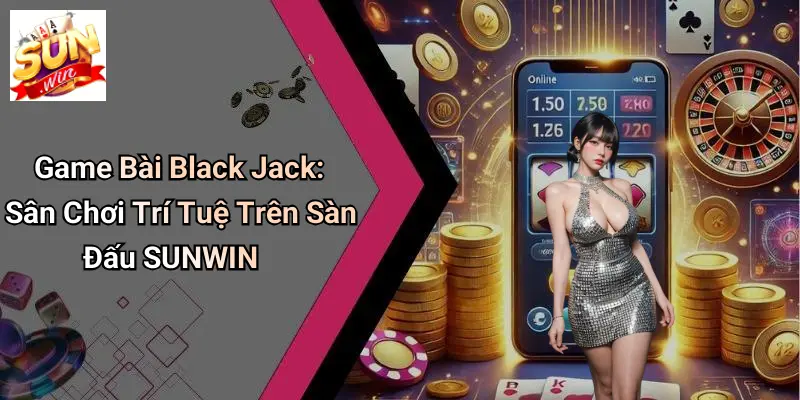 Game Bài Black Jack: Sân Chơi Trí Tuệ Trên Sàn Đấu SUNWIN