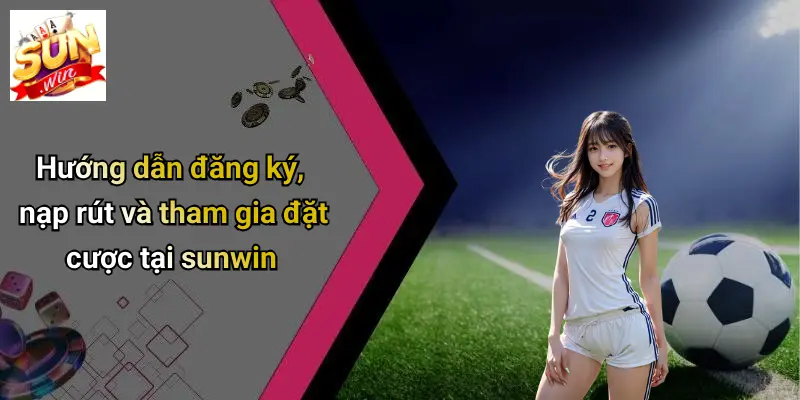 huong-dan-dang-ky-nap-rut-va-tham-gia-dat-cuoc-tai-sunwin